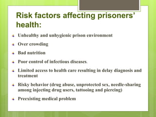 Risk factors affecting prisoners’
health:
Unhealthy and unhygienic prison environment
Over crowding
Bad nutrition
Poor control of infectious diseases.
Limited access to health care resulting in delay diagnosis and
treatment
Risky behavior (drug abuse, unprotected sex, needle-sharing
among injecting drug users, tattooing and piercing)
Preexisting medical problem
 