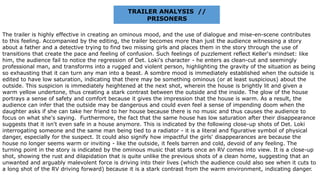 TRAILER ANALYSIS //
PRISONERS
The trailer is highly effective in creating an ominous mood, and the use of dialogue and mise-en-scene contributes
to this feeling. Accompanied by the editing, the trailer becomes more than just the audience witnessing a story
about a father and a detective trying to find two missing girls and places them in the story through the use of
transitions that create the pace and feeling of confusion. Such feelings of puzzlement reflect Keller's mindset: like
him, the audience fail to notice the regression of Det. Loki's character - he enters as clean-cut and seemingly
professional man, and transforms into a rugged and violent person, highlighting the gravity of the situation as being
so exhausting that it can turn any man into a beast. A sombre mood is immediately established when the outside is
edited to have low saturation, indicating that there may be something ominous (or at least suspicious) about the
outside. This suspicion is immediately heightened at the next shot, wherein the house is brightly lit and given a
warm yellow undertone, thus creating a stark contrast between the outside and the inside. The glow of the house
portrays a sense of safety and comfort because it gives the impression that the house is warm. As a result, the
audience can infer that the outside may be dangerous and could even feel a sense of impending doom when the
daughter asks if she can take her friend to her house because there is no music and thus causes the audience to
focus on what she's saying. Furthermore, the fact that the same house has low saturation after their disappearance
suggests that it isn't even safe in a house anymore. This is indicated by the following close-up shots of Det. Loki
interrogating someone and the same man being tied to a radiator - it is a literal and figurative symbol of physical
danger, especially for the suspect. It could also signify how impactful the girls' disappearances are because the
house no longer seems warm or inviting - like the outside, it feels barren and cold, devoid of any feeling. The
turning point in the story is indicated by the ominous music that starts once an RV comes into view. It is a close-up
shot, showing the rust and dilapidation that is quite unlike the previous shots of a clean home, suggesting that an
unwanted and arguably malevolent force is driving into their lives (which the audience could also see when it cuts to
a long shot of the RV driving forward) because it is a stark contrast from the warm environment, indicating danger.
 