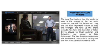 The very first feature that the audience
sees is the images of the two main
characters that the film focuses on. They
are the most important feature as they
are enlarged and take up the entire
website. You have the character of Keller
Dover, played by Hugh Jackman and
Detective Loki played by Jake
Gyllenhaal. The two images emphasises
the character's importance throughout
the film as no other character is seen.
PRISONERS OFFICIAL
WEBSITE
 
