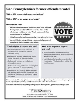 Can Pennsylvania’s former offenders vote?
What if I have a felony conviction?

What if I’m incarcerated now?

Here are the facts:
        Under Pennsylvania law, felons who have been released
         from prison, or who will be freed by the time of the
         election, are eligible to vote. This is true even if they
         are on parole or probation.
        Only felons who are incarcerated are not allowed to vote.
        An individual’s voting rights are automatically restored
         once he or she is released from prison.

Who is eligible to register and vote?                           Who is not eligible to register
    Incarcerated individuals convicted of                      and vote?
     misdemeanors (must vote with an                                Individuals who are incarcerated on
     absentee ballot)
                                                                     felony charges and who won't be released
    Individuals who are under house arrest                          before the election
     (must vote with an absentee ballot)                            Individuals who have been convicted of
    Individuals who are on probation or                             violating the PA election laws within the
     released on parole                                              past four years
    Individuals being held while awaiting trial
     (must vote with an absentee ballot)
    Individuals in a halfway house, however
     the address of the halfway house may not
     be used as their official address for voting
     purposes

Please note that, while voting rights are restored to most former offenders, they still must be sure they are registered
to vote, especially if they are living in a different district than before their incarceration.

For more information regarding voting laws in Pennsylvania, go to www.votespa.com.




                                    245 North Broad Street • Philadelphia, PA 19107
                             Phone: 215.564.6005 • Fax: 215.564.1830 • www.prisonsociety.org
 