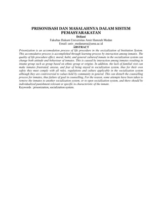 PRISONISASI DAN MASALAHNYA DALAM SISTEM
PEMASYARAKATAN
Deliani
Fakultas Hukum Universitas Amir Hamzah Medan
Email: univ_medanarea@uma.ac.id
ABSTRACT
Prisonization is an accomodation process of life procedure in the socizalization of Institution System.
This accomodative process is accomplished through learning process by interaction among inmates. The
quality of life procedure effect, moral, habit, and general cultureof inmate in the socialization system can
change both attitude and behaviour of inmates. This is caused by interaction among inmates resulting in
intame group such as group based on ethnic group or origine. In addition, the lack of familial visit can
make inmates frustrated, anxeus, and fear of being stayed in socialization system, thus for their own
safety they must comply with all rules, regulations and culture applicable in the socialization system
although they are controversial to values held by community in general. This can disturb the counselling
process for inmates, thus failure of goal in counselling, For the reason, some attempts have been taken to
remove the inmates to another socialization system, or to open socialization system, and there should be
individualized punishment relevant or specific to characteristic of the inmate.
Keywords : prisonization, socialization system.
 
