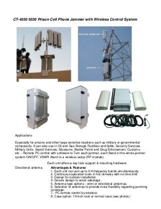 CT-4030 5030 Prison Cell Phone Jammer with Wireless Control System 
Applications 
Especially for prisons and other large sensitive locations such as military or governmental 
compounds. It can also use in Oil and Gas Storage Facilities and fields, Security Services, 
Military Units, Secret Services, Museums, Border Patrol and Drug Enforcement, Customs, 
etc. - Remote PC control with software to Turn each jammer, each Band or the whole jammer 
system ON/OFF, VSWR Alarm in a wireless setup (RF module) 
Directional antenna 
Each unit offers a key lock support & mounting hardware 
Advantages & Features 
1. Each unit can jam up to 3/4 frequency bands simultaneously. 
2. Continuous operation even in hot climates with no time limit 
3. Design for outdoor installation. 
4. Secure design to avoid sabotage . 
5. Antenna type options - omni or directional antennas. 
6. Selection of antennas to provide more flexibility regarding jamming coverage. 
7.. PC remote control by wireless 
8. Case option: 19 inch rack or normal case (see photos)  