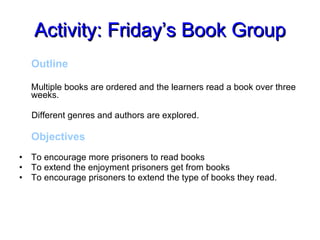 Activity: Friday’s Book Group Outline Multiple books are ordered and the learners read a book over three weeks.  Different genres and authors are explored. Objectives To encourage more prisoners to read books To extend the enjoyment prisoners get from books To encourage prisoners to extend the type of books they read. 