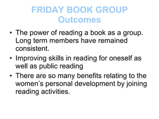 FRIDAY BOOK GROUP Outcomes The power of reading a book as a group.  Long term members have remained consistent. Improving skills in reading for oneself as well as public reading There are so many benefits relating to the women’s personal development by joining reading activities. 