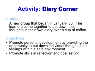 Activity:  Diary Corner Outline :  A new group that began in January ’08.  The learners come together to put down their thoughts in their own diary over a cup of coffee.  Objectives Promote personal development by providing the opportunity to put down individual thoughts and feelings within a safe environment Promote skills in reflection and goal setting. 