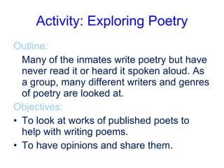Activity: Exploring Poetry Outline:  Many of the inmates write poetry but have never read it or heard it spoken aloud. As a group, many different writers and genres of poetry are looked at. Objectives: To look at works of published poets to help with writing poems. To have opinions and share them. 