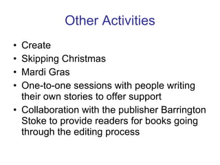 Other Activities Create Skipping Christmas Mardi Gras One-to-one sessions with people writing their own stories to offer support Collaboration with the publisher Barrington Stoke to provide readers for books going through the editing process 