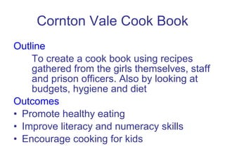 Cornton Vale Cook Book Outline To create a cook book using recipes gathered from the girls themselves, staff and prison officers. Also by looking at budgets, hygiene and diet Outcomes Promote healthy eating Improve literacy and numeracy skills Encourage cooking for kids 