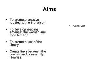 Aims To promote creative reading within the prison   To develop reading amongst the women and their families  To promote use of the library Create links between the women and community libraries Author visit 