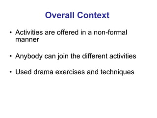 Overall Context Activities are offered in a non-formal manner  Anybody can join the different activities  Used drama exercises and techniques 
