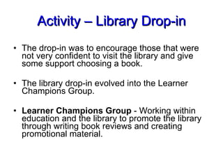 Activity – Library Drop-in The drop-in was to encourage those that were not very confident to visit the library and give some support choosing a book. The library drop-in evolved into the Learner Champions Group. Learner Champions Group  - Working within education and the library to promote the library through writing book reviews and creating promotional material. 