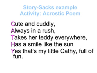 Story-Sacks example Activity: Acrostic Poem C ute and cuddly, A lways in a rush, T akes her teddy everywhere, H as a smile like the sun Y es that’s my little Cathy, full of fun. 
