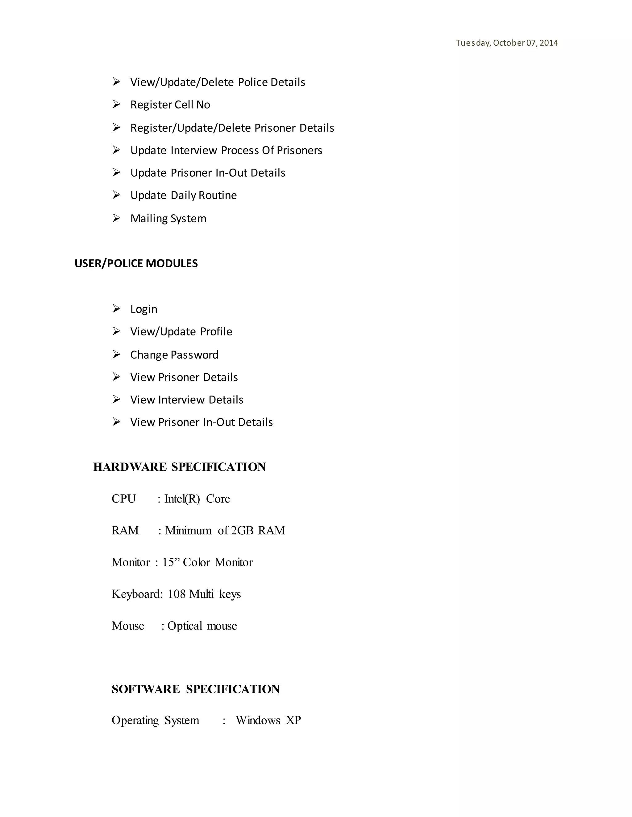 Tuesday, October 07, 2014 
 View/Update/Delete Police Details 
 Register Cell No 
 Register/Update/Delete Prisoner Details 
 Update Interview Process Of Prisoners 
 Update Prisoner In-Out Details 
 Update Daily Routine 
 Mailing System 
USER/POLICE MODULES 
 Login 
 View/Update Profile 
 Change Password 
 View Prisoner Details 
 View Interview Details 
 View Prisoner In-Out Details 
HARDWARE SPECIFICATION 
CPU : Intel(R) Core 
RAM : Minimum of 2GB RAM 
Monitor : 15” Color Monitor 
Keyboard: 108 Multi keys 
Mouse : Optical mouse 
SOFTWARE SPECIFICATION 
Operating System : Windows XP 
 