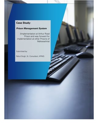 Case Study: Prison Management System
Case Study:
Prison Management System
(Implementation at Arthur Road
Prison and way forward for
implementation at other Prisons of
Maharashtra)
Submitted by:
Rahul Singh, Sr. Consultant, KPMG
 