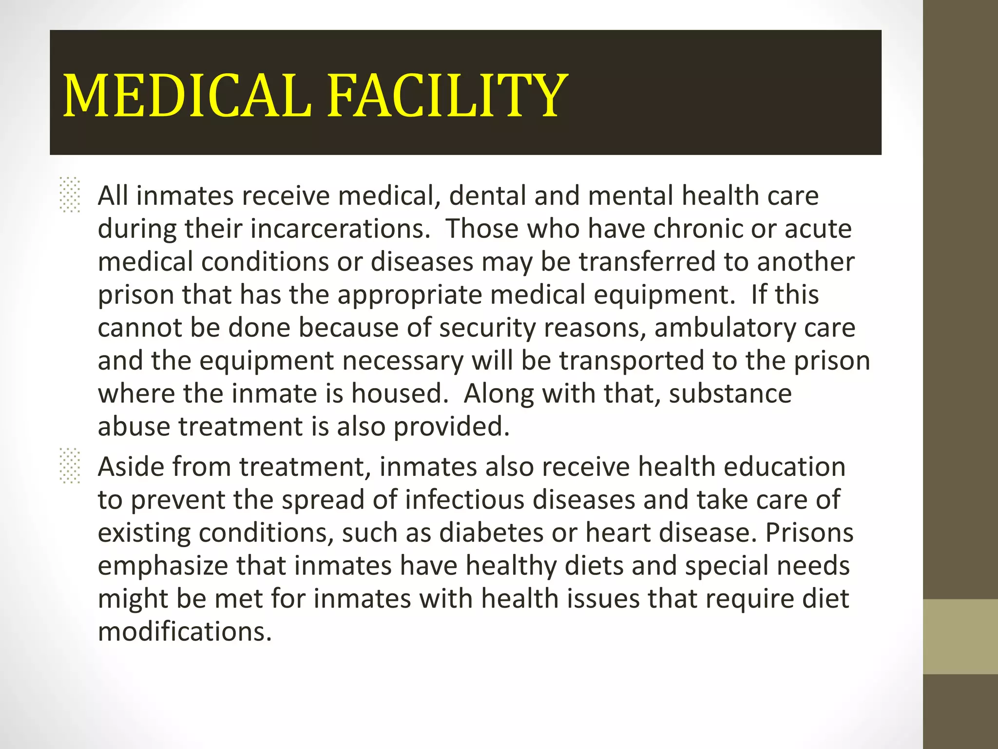 MEDICAL FACILITY
░ All inmates receive medical, dental and mental health care
during their incarcerations. Those who have chronic or acute
medical conditions or diseases may be transferred to another
prison that has the appropriate medical equipment. If this
cannot be done because of security reasons, ambulatory care
and the equipment necessary will be transported to the prison
where the inmate is housed. Along with that, substance
abuse treatment is also provided.
░ Aside from treatment, inmates also receive health education
to prevent the spread of infectious diseases and take care of
existing conditions, such as diabetes or heart disease. Prisons
emphasize that inmates have healthy diets and special needs
might be met for inmates with health issues that require diet
modifications.
 