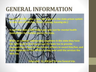 GENERAL INFORMATION
░ It costs $33,000 + plus a year per inmate in the state prison system
to take care of him/her. (Food, clothing, housing etc.)
░ It costs the state $ 500 million per year just for mental health
medications for inmates across the state.
░ When an inmates’ relative dies anywhere in the state they have
the right to go to the funeral and the state has to provide
transportation, food for the inmate, officers to escort him/her, and
hotel expenses for the officers to stay over until the services the
next day.
Total cost: $1,100 just for one funeral trip.
 