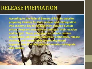 RELEASE PREPRATION
░ According to the Federal Bureau of Prisons website,
preparing inmates for their release and reintegration
into society is key to helping them succeed outside
prison. Programs may vary according to their location
and budget. These programs can include resume
preparation, job training, education certificates, release
clothing, and contact with community-based
organizations that help released inmates reintegrate
into society.
 