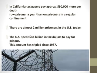 ░ In California tax payers pay approx. $90,000 more per
death
row prisoner a year than on prisoners in a regular
confinement.
░ There are almost 2 million prisoners in the U.S. today.
░ The U.S. spent $44 billion in tax dollars to pay for
prisons.
This amount has tripled since 1987.
 