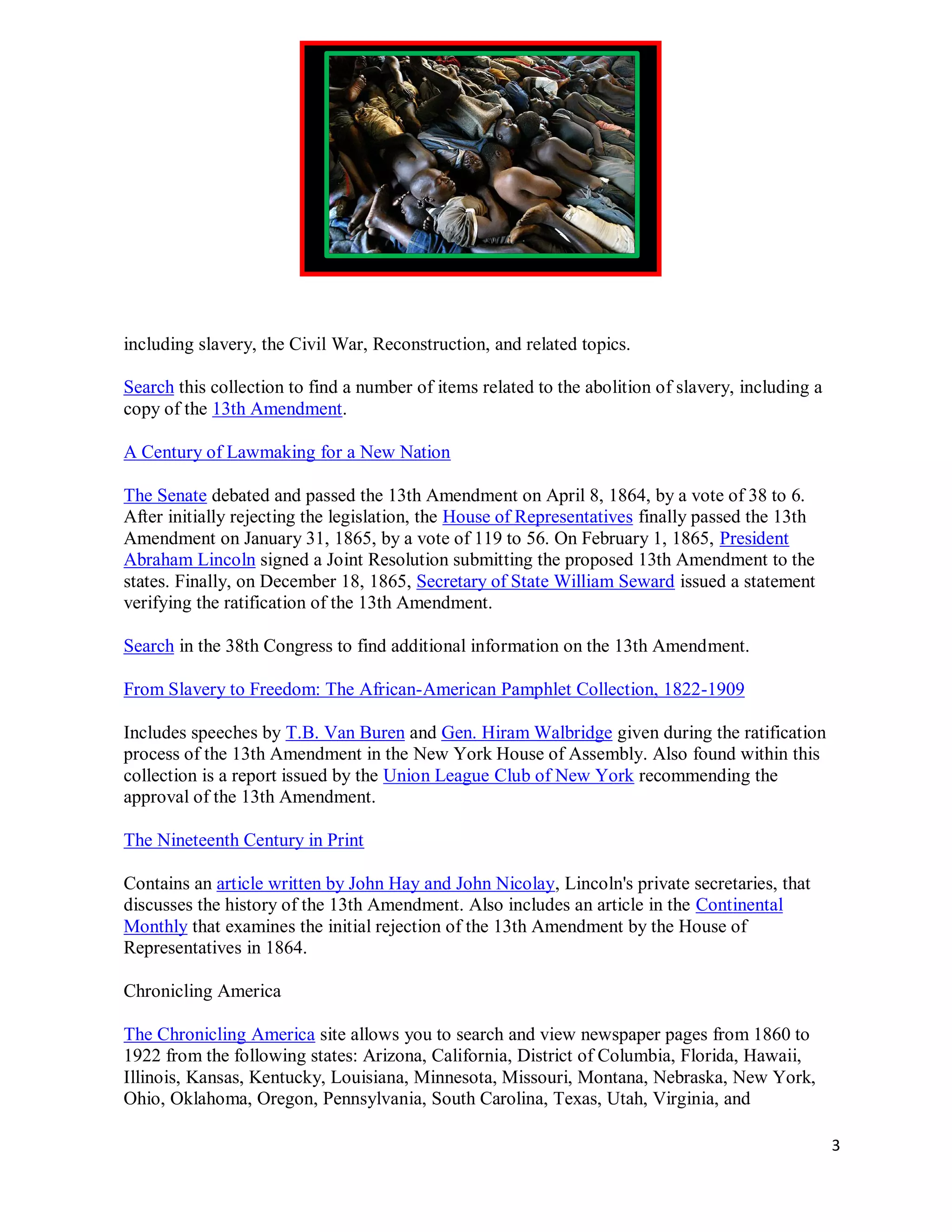 including slavery, the Civil War, Reconstruction, and related topics.

Search this collection to find a number of items related to the abolition of slavery, including a
copy of the 13th Amendment.

A Century of Lawmaking for a New Nation

The Senate debated and passed the 13th Amendment on April 8, 1864, by a vote of 38 to 6.
After initially rejecting the legislation, the House of Representatives finally passed the 13th
Amendment on January 31, 1865, by a vote of 119 to 56. On February 1, 1865, President
Abraham Lincoln signed a Joint Resolution submitting the proposed 13th Amendment to the
states. Finally, on December 18, 1865, Secretary of State William Seward issued a statement
verifying the ratification of the 13th Amendment.

Search in the 38th Congress to find additional information on the 13th Amendment.

From Slavery to Freedom: The African-American Pamphlet Collection, 1822-1909

Includes speeches by T.B. Van Buren and Gen. Hiram Walbridge given during the ratification
process of the 13th Amendment in the New York House of Assembly. Also found within this
collection is a report issued by the Union League Club of New York recommending the
approval of the 13th Amendment.

The Nineteenth Century in Print

Contains an article written by John Hay and John Nicolay, Lincoln's private secretaries, that
discusses the history of the 13th Amendment. Also includes an article in the Continental
Monthly that examines the initial rejection of the 13th Amendment by the House of
Representatives in 1864.

Chronicling America

The Chronicling America site allows you to search and view newspaper pages from 1860 to
1922 from the following states: Arizona, California, District of Columbia, Florida, Hawaii,
Illinois, Kansas, Kentucky, Louisiana, Minnesota, Missouri, Montana, Nebraska, New York,
Ohio, Oklahoma, Oregon, Pennsylvania, South Carolina, Texas, Utah, Virginia, and

                                                                                                    3
 