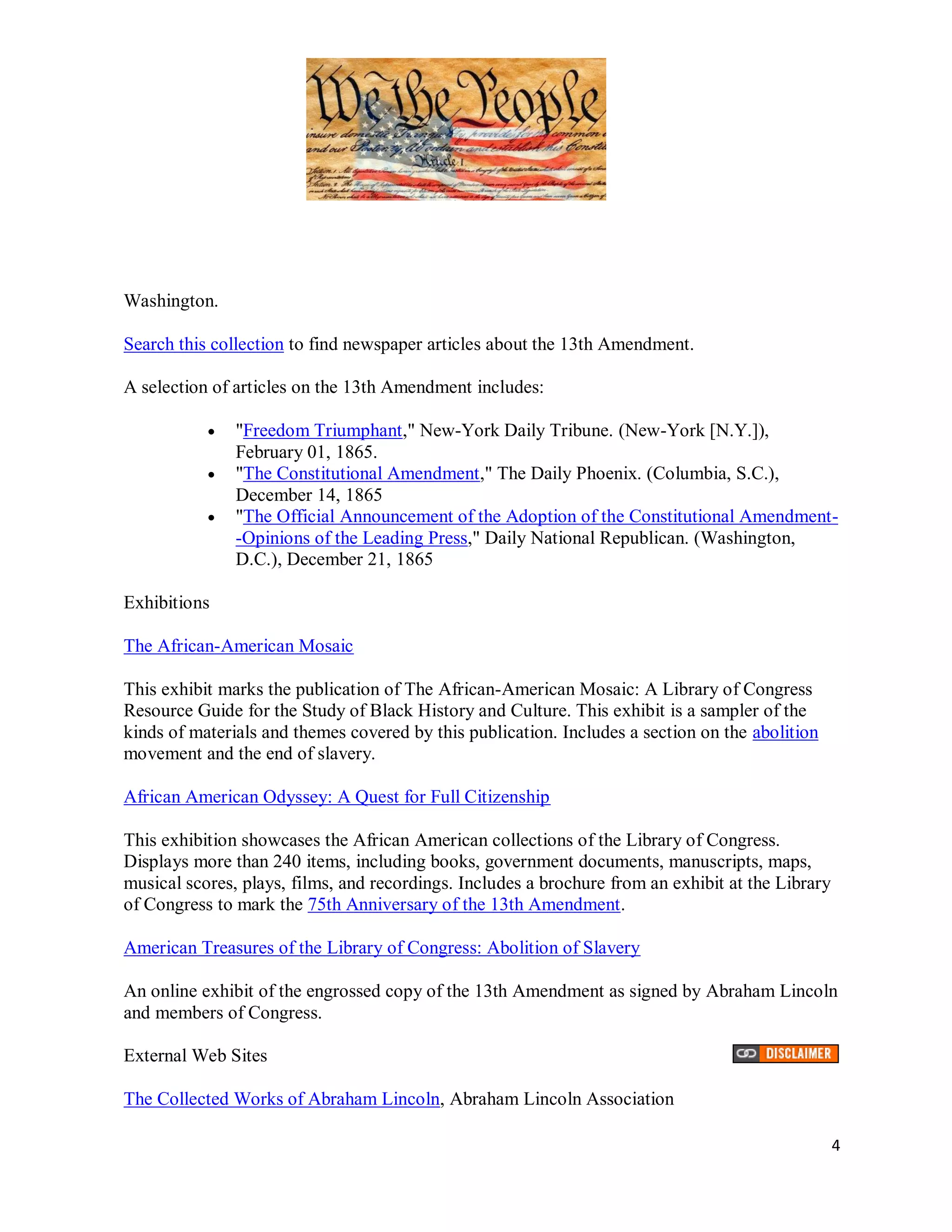 Washington.

Search this collection to find newspaper articles about the 13th Amendment.

A selection of articles on the 13th Amendment includes:

              "Freedom Triumphant," New-York Daily Tribune. (New-York [N.Y.]),
               February 01, 1865.
              "The Constitutional Amendment," The Daily Phoenix. (Columbia, S.C.),
               December 14, 1865
              "The Official Announcement of the Adoption of the Constitutional Amendment-
               -Opinions of the Leading Press," Daily National Republican. (Washington,
               D.C.), December 21, 1865

Exhibitions

The African-American Mosaic

This exhibit marks the publication of The African-American Mosaic: A Library of Congress
Resource Guide for the Study of Black History and Culture. This exhibit is a sampler of the
kinds of materials and themes covered by this publication. Includes a section on the abolition
movement and the end of slavery.

African American Odyssey: A Quest for Full Citizenship

This exhibition showcases the African American collections of the Library of Congress.
Displays more than 240 items, including books, government documents, manuscripts, maps,
musical scores, plays, films, and recordings. Includes a brochure from an exhibit at the Library
of Congress to mark the 75th Anniversary of the 13th Amendment.

American Treasures of the Library of Congress: Abolition of Slavery

An online exhibit of the engrossed copy of the 13th Amendment as signed by Abraham Lincoln
and members of Congress.

External Web Sites

The Collected Works of Abraham Lincoln, Abraham Lincoln Association

                                                                                                   4
 