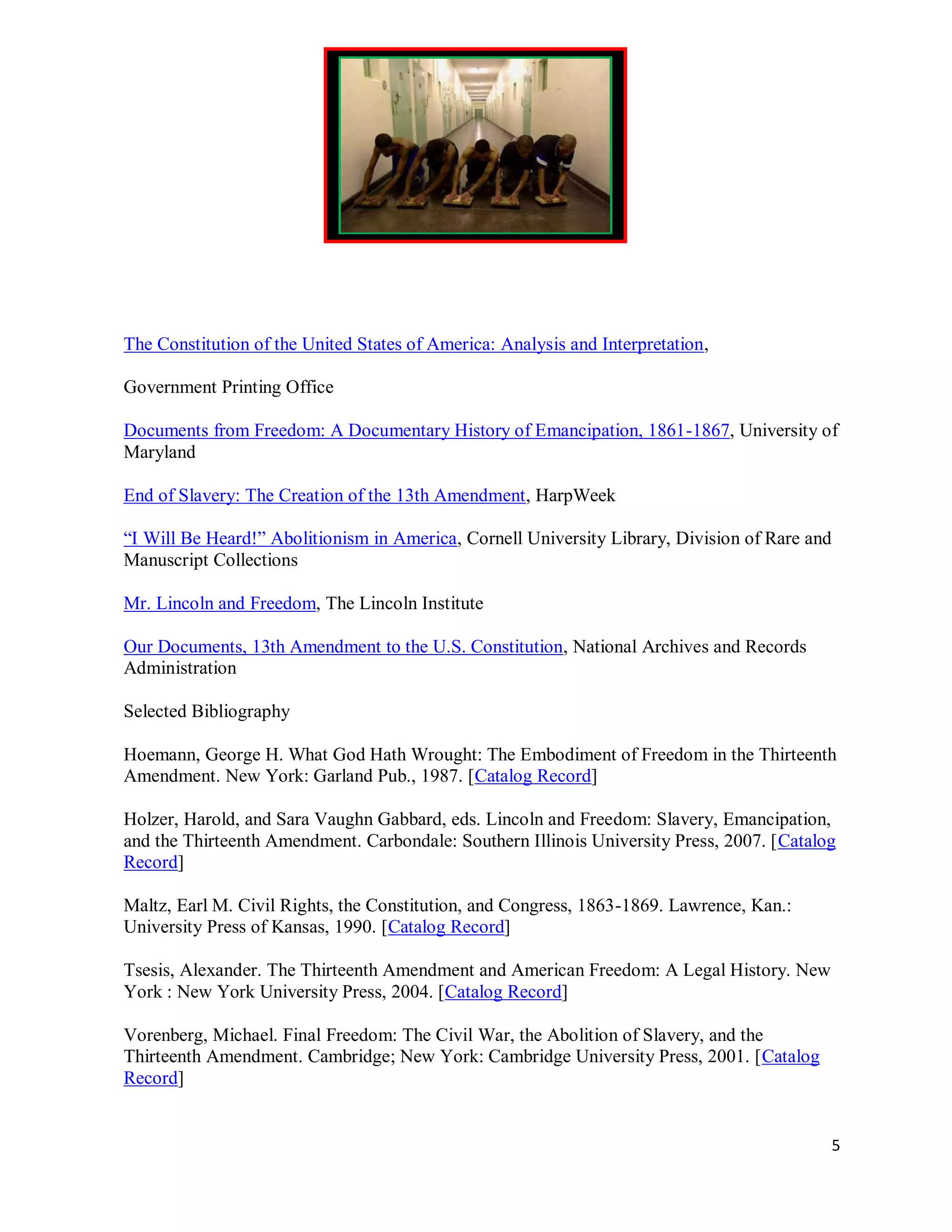 The Constitution of the United States of America: Analysis and Interpretation,

Government Printing Office

Documents from Freedom: A Documentary History of Emancipation, 1861-1867, University of
Maryland

End of Slavery: The Creation of the 13th Amendment, HarpWeek

“I Will Be Heard!” Abolitionism in America, Cornell University Library, Division of Rare and
Manuscript Collections

Mr. Lincoln and Freedom, The Lincoln Institute

Our Documents, 13th Amendment to the U.S. Constitution, National Archives and Records
Administration

Selected Bibliography

Hoemann, George H. What God Hath Wrought: The Embodiment of Freedom in the Thirteenth
Amendment. New York: Garland Pub., 1987. [Catalog Record]

Holzer, Harold, and Sara Vaughn Gabbard, eds. Lincoln and Freedom: Slavery, Emancipation,
and the Thirteenth Amendment. Carbondale: Southern Illinois University Press, 2007. [Catalog
Record]

Maltz, Earl M. Civil Rights, the Constitution, and Congress, 1863-1869. Lawrence, Kan.:
University Press of Kansas, 1990. [Catalog Record]

Tsesis, Alexander. The Thirteenth Amendment and American Freedom: A Legal History. New
York : New York University Press, 2004. [Catalog Record]

Vorenberg, Michael. Final Freedom: The Civil War, the Abolition of Slavery, and the
Thirteenth Amendment. Cambridge; New York: Cambridge University Press, 2001. [Catalog
Record]


                                                                                               5
 