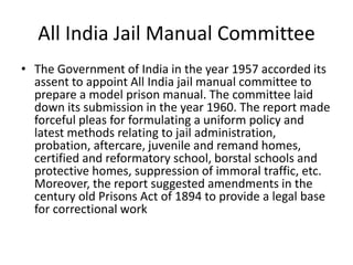 All India Jail Manual Committee
• The Government of India in the year 1957 accorded its
assent to appoint All India jail manual committee to
prepare a model prison manual. The committee laid
down its submission in the year 1960. The report made
forceful pleas for formulating a uniform policy and
latest methods relating to jail administration,
probation, aftercare, juvenile and remand homes,
certified and reformatory school, borstal schools and
protective homes, suppression of immoral traffic, etc.
Moreover, the report suggested amendments in the
century old Prisons Act of 1894 to provide a legal base
for correctional work
 