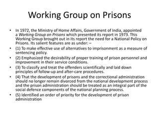 Working Group on Prisons
• In 1972, the Ministry of Home Affairs, Government of India, appointed
a Working Group on Prisons which presented its report in 1973. This
Working Group brought out in its report the need for a National Policy on
Prisons. Its salient features are as under: –
• (1) To make effective use of alternatives to imprisonment as a measure of
sentencing policy.
• (2) Emphasized the desirability of proper training of prison personnel and
improvement in their service conditions.
• (3) To classify and treat the offenders scientifically and laid down
principles of follow-up and after-care procedures.
• (4) That the development of prisons and the correctional administration
should no longer remain divorced from the national development process
and the prison administration should be treated as an integral part of the
social defence components of the national planning process.
• (5) Identified an order of priority for the development of prison
administration
 