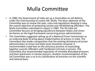 Mulla Committee
• In 1980, the Government of India set-up a Committee on Jail Reform,
under the chairmanship of Justice AN. Mulla. The basic objective of the
Committee was to review the laws, rules and regulations keeping in view
the overall objective of protecting society and rehabilitating offenders. The
Mulla Committee submitted its report in 1983. The All India Jail
Committee focuses on bringing equilibrium between States and Union
territories on the legal framework concerning prison administration.
• The Committee suggested setting up of a National Prison Commission as
an enduring body to bring about modernization of prisons in India. The
Committee also made a proposition that the existing dichotomy of prison
administration at Union and State level should be removed. It
recommended a total ban on the atrocious practice of associating
together juvenile offenders with hardened criminals in prisons. The
Committee also recommended separation of mentally disturbed prisoners
and their placement in mental asylums. Another recommendation of the
Jail Committee was a vis-à-vis classification of prisoners on the scientific
and rational basis.
 