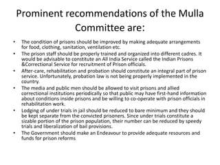 Prominent recommendations of the Mulla
Committee are:
• The condition of prisons should be improved by making adequate arrangements
for food, clothing, sanitation, ventilation etc.
• The prison staff should be properly trained and organized into different cadres. It
would be advisable to constitute an All India Service called the Indian Prisons
&Correctional Service for recruitment of Prison officials.
• After-care, rehabilitation and probation should constitute an integral part of prison
service. Unfortunately, probation law is not being properly implemented in the
country.
• The media and public men should be allowed to visit prisons and allied
correctional institutions periodically so that public may have first-hand information
about conditions inside prisons and be willing to co-operate with prison officials in
rehabilitation work.
• Lodging of under trials in jail should be reduced to bare minimum and they should
be kept separate from the convicted prisoners. Since under trials constitute a
sizable portion of the prison population, their number can be reduced by speedy
trials and liberalization of bail provisions.
• The Government should make an Endeavour to provide adequate resources and
funds for prison reforms
 