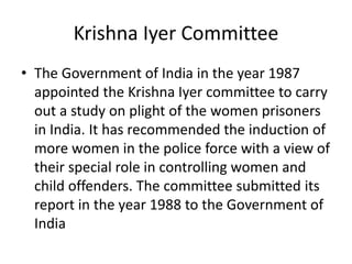 Krishna Iyer Committee
• The Government of India in the year 1987
appointed the Krishna Iyer committee to carry
out a study on plight of the women prisoners
in India. It has recommended the induction of
more women in the police force with a view of
their special role in controlling women and
child offenders. The committee submitted its
report in the year 1988 to the Government of
India
 