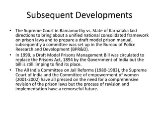Subsequent Developments
• The Supreme Court in Ramamurthy vs. State of Karnataka laid
directions to bring about a unified national consolidated framework
on prison laws and to prepare a draft model prison manual,
subsequently a committee was set up in the Bureau of Police
Research and Development (BPR&D).
• In 1999, a Draft Model Prisons Management Bill was circulated to
replace the Prisons Act, 1894 by the Government of India but the
bill is still limping to find its place.
• The All India Committee on Jail Reforms (1980-1983), the Supreme
Court of India and the Committee of empowerment of women
(2001-2002) have all pressed on the need for a comprehensive
revision of the prison laws but the process of revision and
implementation have a remorseful future.
 