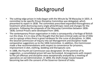 Background
• The cutting-edge prison in India began with the Minute by TB Macaulay in 1835. A
committee to be specific Prison Discipline Committee was delegated, which
presented its report in 1838. The committee prescribed expanded thoroughness of
treatment while dismissing every single philanthropic need and changes for the
prisoners. Following the proposals of the Macaulay Committee between 1836-
1838, Central Prisons were developed from 1846.
• The contemporary Prison organization in India is consequently a heritage of British
run the show. It is in view of the thought that the best criminal code can be of little
use to a group unless there is great hardware for the curse of disciplines. In 1864,
the Second Commission of Inquiry into Jail Management and Discipline made
comparative suggestions as to the 1836 Committee. In addition, this Commission
made a few recommendations with respect to convenience for prisoners,
improvement in diet, clothing, bedding and therapeutic care.
• In 1888, the Fourth Jail Commission was designated. On the premise of its
suggestion, a consolidated prison bill was formulated. Arrangements with respect
to the jail offences and discipline were exceptionally analyzed by a meeting of
specialists on Jail Administration. In 1894, the draft charge moved toward
becoming law with the consent of the Governor General of India.
 