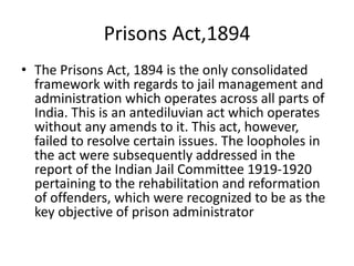Prisons Act,1894
• The Prisons Act, 1894 is the only consolidated
framework with regards to jail management and
administration which operates across all parts of
India. This is an antediluvian act which operates
without any amends to it. This act, however,
failed to resolve certain issues. The loopholes in
the act were subsequently addressed in the
report of the Indian Jail Committee 1919-1920
pertaining to the rehabilitation and reformation
of offenders, which were recognized to be as the
key objective of prison administrator
 