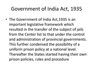 Government of India Act, 1935
• The Government of India Act,1935 is an
important legislative framework which
resulted in the transfer of the subject of jails
from the Center list to that under the control
and administration of provincial governments.
This further condensed the possibility of a
uniform prison policy at a national level.
Thereafter the States started having their own
prison policies, rules and procedure
 