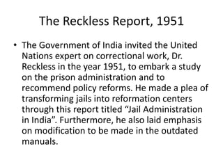 The Reckless Report, 1951
• The Government of India invited the United
Nations expert on correctional work, Dr.
Reckless in the year 1951, to embark a study
on the prison administration and to
recommend policy reforms. He made a plea of
transforming jails into reformation centers
through this report titled “Jail Administration
in India”. Furthermore, he also laid emphasis
on modification to be made in the outdated
manuals.
 