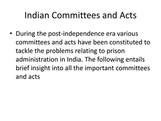 Indian Committees and Acts
• During the post-independence era various
committees and acts have been constituted to
tackle the problems relating to prison
administration in India. The following entails
brief insight into all the important committees
and acts
 
