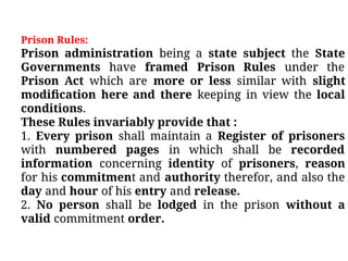 Prison Rules:
Prison administration being a state subject the State
Governments have framed Prison Rules under the
Prison Act which are more or less similar with slight
modiﬁcation here and there keeping in view the local
conditions.
These Rules invariably provide that :
1. Every prison shall maintain a Register of prisoners
with numbered pages in which shall be recorded
information concerning identity of prisoners, reason
for his commitment and authority therefor, and also the
day and hour of his entry and release.
2. No person shall be lodged in the prison without a
valid commitment order.
 