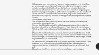 • Allows deductions from prisoners' wages to make reparations to victims (if they
are on enhanced wages)Training Programmes o Constructive regimes make
custody more tolerable (Trebilcock, 2011) oWork and education both help
reintegration o Prisoners may not remain in the same institution long enough to
benefit from programmes (if they get transferred out) oThere are also insufficient
courses o ISSUE: if completion of a rehabilitation programme is a key factor in
parole decisions, depriving prisoners of the opportunity to complete one might be
unlawful
SSJ v James [2009] UKHL 22
No infringement ofArt 5 although it was irrational not to provide adequate
resources for requisite courses
Agreed that SSJ had breached his public law duties, but that didn't make the
detention unlawful (so no release) Education o Prison Rule 32(1): every prisoner
"able to profit from the educational facilities at a prison shall be encouraged to do
so"
Reasonable facilities should be provided, including libraries o But classes might
be disrupted by other activities and not all prisoners are motivated Incentives and
Earned Privileges Scheme o Set up in 1995 under Prison Rule 8 o Privileges earned
by good behaviour or performance
• Focuses on earned privileges rather than rights or legitimate expectations o Could
be viewed as an informal means of discipline Healthcare o Responsibility for
healthcare transferred to NHS o BUT mental healthcare isn't as effectively dealt
with
Prevalence of self-harm remains high and not all cases are investigated
 