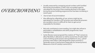 OVERCROWDING
• Usually measured by comparing actual numbers with Certified
Normal Accommodation o CNA is the uncrowded capacity
calculated for the prison Overcrowding declined in the 1990s
during the prison building programme but has been increasing in
recent years
• Due to lack of accommodation
• Also affected by inflexibility of use: prisons might be too
specialised for transfers o IPP prisoners and whole life prisoners
are a problem since it is difficult for them to get out (or
impossible for the latter)
• Not only contribute to overcrowding, but might also refuse to
participate in rehabilitation and other programmes: have
nothing to lose
• Carter Review (2007) proposed the creation of "Titan" prisons to
allow flexibility in allocation as well as economies of scale o BUT
costs of setting up the prisons were prohibitive In 2011, 24% of
prisoners were held in cells designed for fewer prisoners o
Generally worse in local prisons (especially for remand prisons)
Measures o End of Custody Licence (ECL)
 