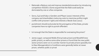• Rationale o Reduce cost and improve standards/innovation by introducing
competition ISSUES o Some argued that the field could easily be
dominated by one or a few companies
• Serco, G4S and Kalyx o Genders and Player (2007): Interests of the
company and shareholders (reducing costs to maximise profits) might
conflict with prisoners' rights and interests o Barak-Ezez (2011):
• punishment should exclusively be the prerogative of the State, private
companies have no right to punish offenders
• Is it enough that the State is responsible for overseeing the prison?
• James (1997): compared Wolds (first private prison) andWoodhill (new
public prison), as well as some other prisons o Found that the new public
sector prisons were run in a similar manner to private prisons (possibly due
to New Managerialism) o Conditions were generally better at newer
prison, whether public or privat
 