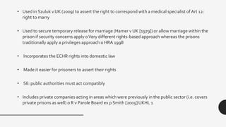 • Used in Szuluk v UK (2009) to assert the right to correspond with a medical specialist of Art 12:
right to marry
• Used to secure temporary release for marriage (Hamer v UK [1979]) or allow marriage within the
prison if security concerns apply oVery different rights-based approach whereas the prisons
traditionally apply a privileges approach o HRA 1998
• Incorporates the ECHR rights into domestic law
• Made it easier for prisoners to assert their rights
• S6: public authorities must act compatibly
• Includes private companies acting in areas which were previously in the public sector (i.e. covers
private prisons as well) o R v Parole Board ex p Smith [2005] UKHL 1
 