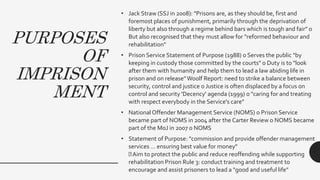 PURPOSES
OF
IMPRISON
MENT
• Jack Straw (SSJ in 2008): "Prisons are, as they should be, first and
foremost places of punishment, primarily through the deprivation of
liberty but also through a regime behind bars which is tough and fair" o
But also recognised that they must allow for "reformed behaviour and
rehabilitation"
• Prison Service Statement of Purpose (1988) o Serves the public "by
keeping in custody those committed by the courts" o Duty is to "look
after them with humanity and help them to lead a law abiding life in
prison and on release"Woolf Report: need to strike a balance between
security, control and justice o Justice is often displaced by a focus on
control and security 'Decency' agenda (1999) o "caring for and treating
with respect everybody in the Service's care"
• National Offender Management Service (NOMS) o Prison Service
became part of NOMS in 2004 after the Carter Review o NOMS became
part of the MoJ in 2007 o NOMS
• Statement of Purpose: "commission and provide offender management
services … ensuring best value for money"
Aim to protect the public and reduce reoffending while supporting
rehabilitation Prison Rule 3: conduct training and treatment to
encourage and assist prisoners to lead a "good and useful life"
 