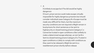 • A
Unlikely to escape but if he did would be highly
dangerous
Court: prison service could make escape virtually
impossible for highly dangerous prisoners but should
consider individual cases Category B o Escape must be
made very difficult for them, but the maximum
security conditions are not required o Might remain in
local prisons for short sentences or be sent to
highsecurity or closed training prisons Category C o
Cannot be trusted in open conditions o But unlikely to
make a determined escape attempt, so not Cat B o
Sent to closed training prisons Category D oTrusted in
open conditions o Likely to comply with conditions as
they want to be released o Might be sent to a
resettlement prison shortly before release
 