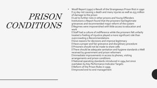 PRISON
CONDITIONS
• Woolf Report (1991) o Result of the Strangeways Prison Riot in 1990
25 day riot causing 1 death and many injuries as well as £55 million
of damage to the prison
Led to further riots in other prisons andYoung Offenders
Institutions o Report found that the prisoners had legitimate
grievances and recommended major reform of the system
Regimes were impoverished with little access to education and
work
Staff had a culture of indifference while the prisoners felt unfairly
treated o Feeling of injustice played a more significant role than
overcrowding o Recommendations
Give reasons for decisions and improve legitimacy
Have a proper and fair grievance and disciplinary procedure
Prisoners should not be made to share cells
There should be adequate sanitation and hygiene standards o Well
received by government and prison reformers
Immediate improvements in access to phones, visiting
arrangements and prison conditions
National operating standards introduced in 1994 but since
overtaken by Key Performance Indicator Targets
Reform of the Prison Rules in 1999
Improved end-to-end management
 