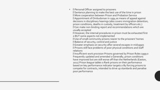 • Personal Officer assigned to prisoners
Sentence planning to make the best use of the time in prison
More cooperation between Prison and Probation Service
Appointment of Ombudsman in 1994 as means of appeal against
decisions in disciplinary hearings (also covers immigration detention,
prison conditions, deaths in custody, treatment by officers etc.)
Can make non-binding report and recommendations which are
usually accepted
However, the internal procedures in prison must be exhausted first
o BUT some aspects not implemented
Use of small community prisons nearer to the prisoners' homes
Balance of security, control and justice
Greater emphasis on security after several escapes in mid1990s
Prisons still face problems of poor physical conditions and staff
relations
Insufficient work provision Prisons governed by Prison Rules 1999 o
Frequently updated and amended o Generally, prison conditions
have improved but are still worse off than the Netherlands (Easton,
2011) Prison league tables o Rank prisons on their performance
based on key performance indicator targets o By forcing prisons to
compete for contracts, intended to drive up standards and penalise
poor performance
 
