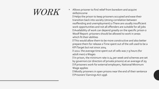 WORK
• Allows prisoner to find relief from boredom and acquire
skills/income
Helps the prison to keep prisoners occupied and ease their
transition back into society (strong correlation between
reoffending and unemployment) oThere are usually insufficient
work opportunities and not all offenders are suitable for all jobs
Availability of work can depend greatly on the specific prison o
Woolf Report: prisoners should be allowed to work in areas
which fit their abilities
This would allow them to be more constructive and also better
prepare them for release oTime spent out of the cell used to be a
KPITarget but not since 2004
2011: the average time spent out of cells was 7-9 hours (for
adult men) oWages
In prison, the minimum rate is £4 per week and schemes are set
by governors (or directors of private prisons) at an average of £9
If prisoners work for external employers, National Minimum
Wage applies
Mostly prisoners in open prisons near the end of their sentence
Prisoners' Earnings Act 1996
 