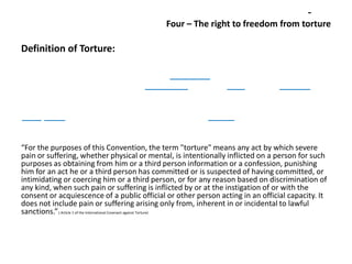 Four – The right to freedom from torture

Definition of Torture:

“For the purposes of this Convention, the term "torture" means any act by which severe
pain or suffering, whether physical or mental, is intentionally inflicted on a person for such
purposes as obtaining from him or a third person information or a confession, punishing
him for an act he or a third person has committed or is suspected of having committed, or
intimidating or coercing him or a third person, or for any reason based on discrimination of
any kind, when such pain or suffering is inflicted by or at the instigation of or with the
consent or acquiescence of a public official or other person acting in an official capacity. It
does not include pain or suffering arising only from, inherent in or incidental to lawful
sanctions.” ( Article 1 of the International Covenant against Torture)

 