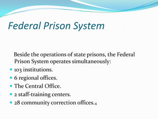 Federal Prison System

  Beside the operations of state prisons, the Federal
  Prison System operates simultaneously:
 103 institutions.
 6 regional offices.
 The Central Office.
 2 staff-training centers.
 28 community correction offices.4
 