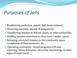 Purposes of Jails

 Readmitting probation, parole, bail-bond violators.
 Detaining juveniles, mental ill temporarily.
 Transferring inmates to federal, states, or other authorities.
 Holding inmates sentenced to short term ( under 1 year).
 Releasing convicted inmates to the community upon
  completion of their sentences, etc…
 Operating community –based programs with day
  reporting, home detention, electronic monitoring, or other
  types of supervision.
 
