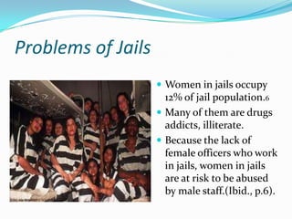 Problems of Jails
                     Women in jails occupy
                      12% of jail population.6
                     Many of them are drugs
                      addicts, illiterate.
                     Because the lack of
                      female officers who work
                      in jails, women in jails
                      are at risk to be abused
                      by male staff.(Ibid., p.6).
 